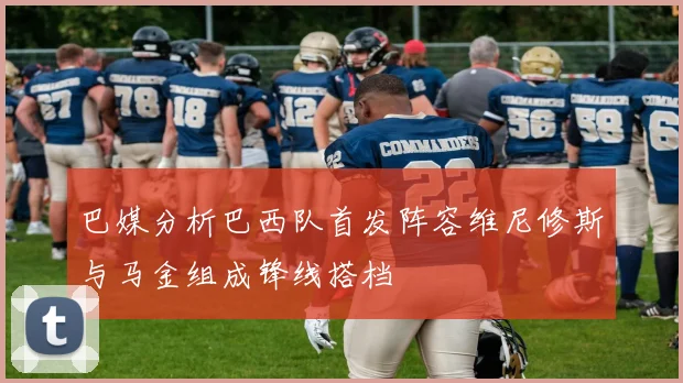 巴媒分析巴西队首发阵容维尼修斯与马金组成锋线搭档