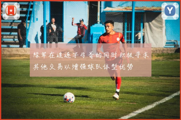 绿军在追逐字母哥的同时积极寻求其他交易以增强球队体型优势