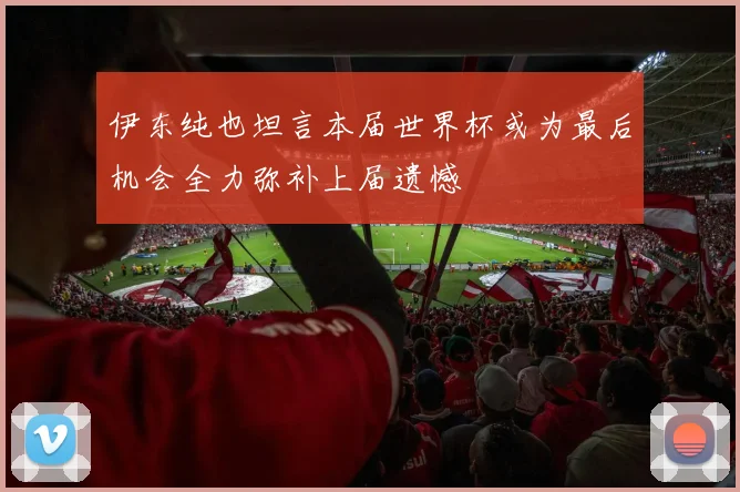 伊东纯也坦言本届世界杯或为最后机会全力弥补上届遗憾
