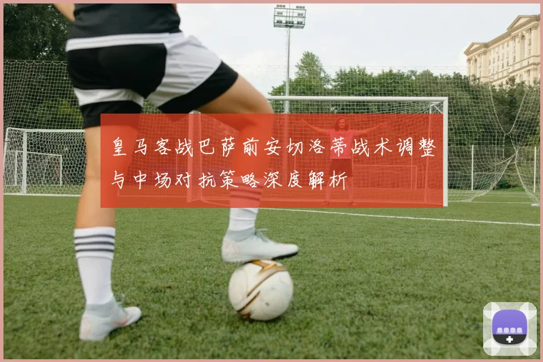 皇马客战巴萨前安切洛蒂战术调整与中场对抗策略深度解析