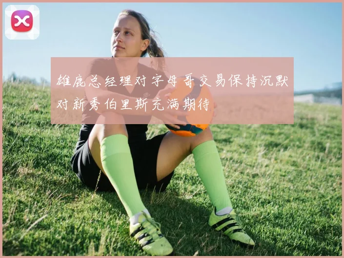 雄鹿总经理对字母哥交易保持沉默对新秀伯里斯充满期待