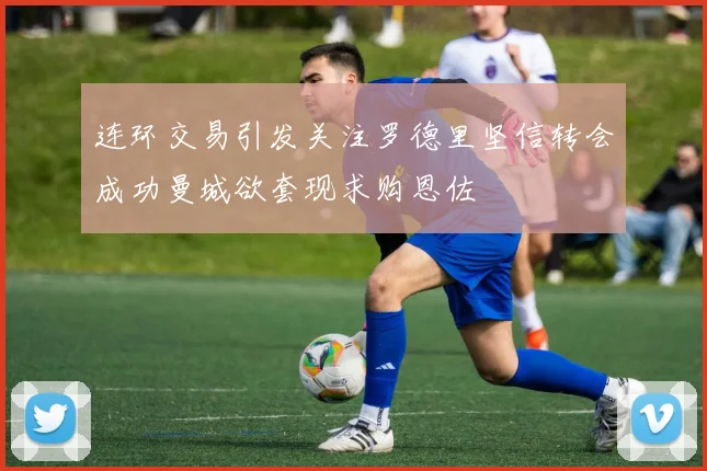 连环交易引发关注罗德里坚信转会成功曼城欲套现求购恩佐