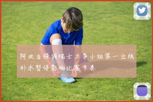 阿坎吉强调瑞士力争小组第一出线补水暂停影响比赛节奏