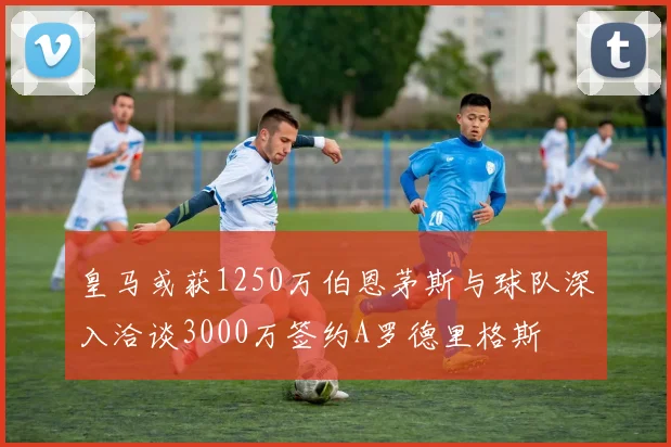皇马或获1250万伯恩茅斯与球队深入洽谈3000万签约A罗德里格斯