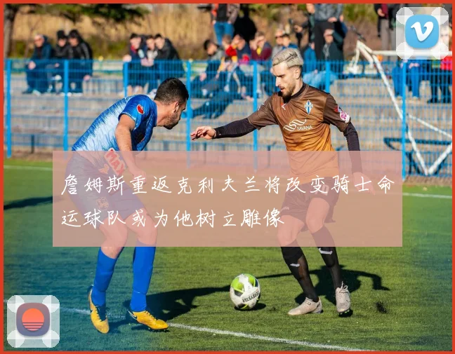 詹姆斯重返克利夫兰将改变骑士命运球队或为他树立雕像