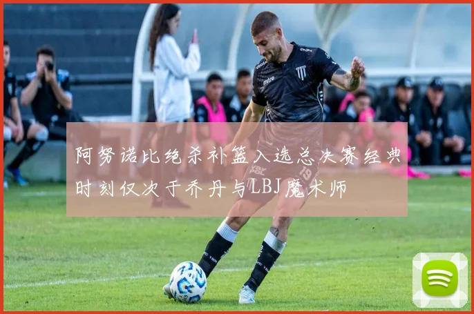 阿努诺比绝杀补篮入选总决赛经典时刻仅次于乔丹与LBJ魔术师