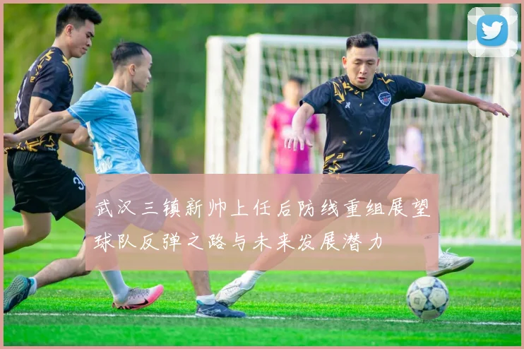 武汉三镇新帅上任后防线重组展望球队反弹之路与未来发展潜力