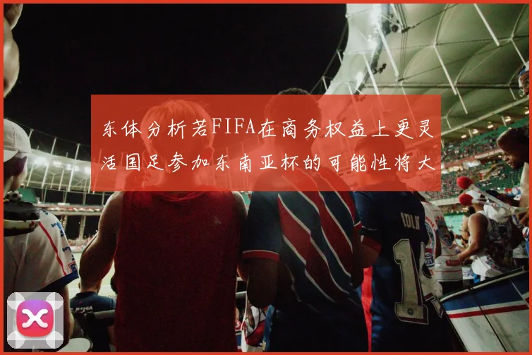 东体分析若FIFA在商务权益上更灵活国足参加东南亚杯的可能性将大增