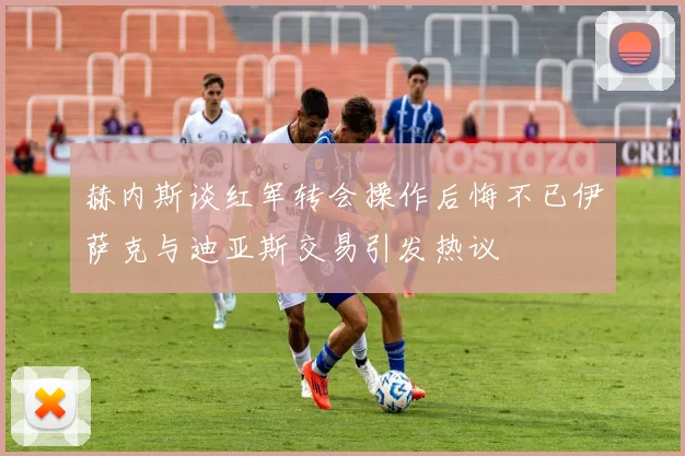 赫内斯谈红军转会操作后悔不已伊萨克与迪亚斯交易引发热议