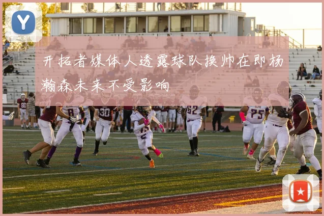 开拓者媒体人透露球队换帅在即杨瀚森未来不受影响