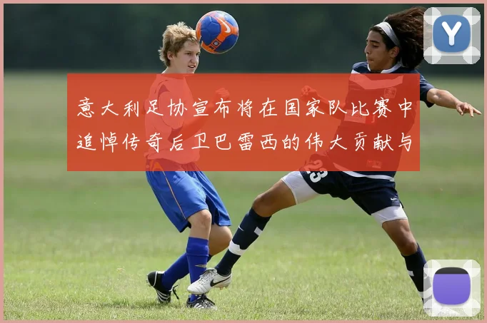意大利足协宣布将在国家队比赛中追悼传奇后卫巴雷西的伟大贡献与精神