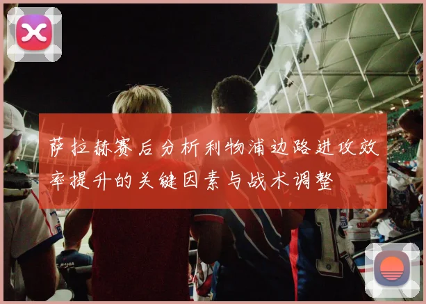萨拉赫赛后分析利物浦边路进攻效率提升的关键因素与战术调整