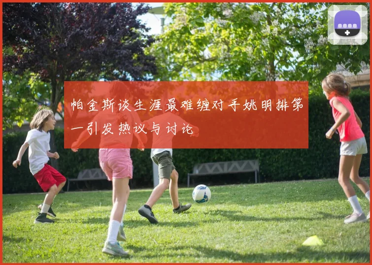 帕金斯谈生涯最难缠对手姚明排第一引发热议与讨论