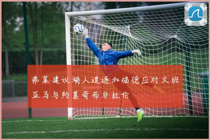 弗莱建议湖人追逐加福德应对文班亚马与约基奇而非杜伦