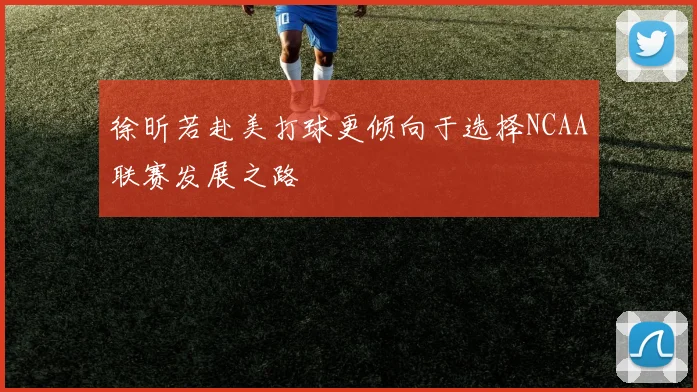 徐昕若赴美打球更倾向于选择NCAA联赛发展之路
