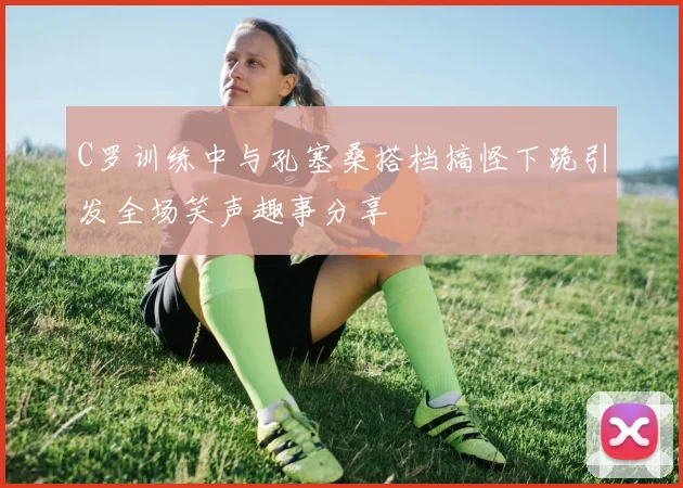 C罗训练中与孔塞桑搭档搞怪下跪引发全场笑声趣事分享