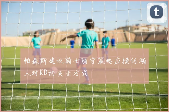 帕森斯建议骑士防守策略应模仿湖人对KD的夹击方式