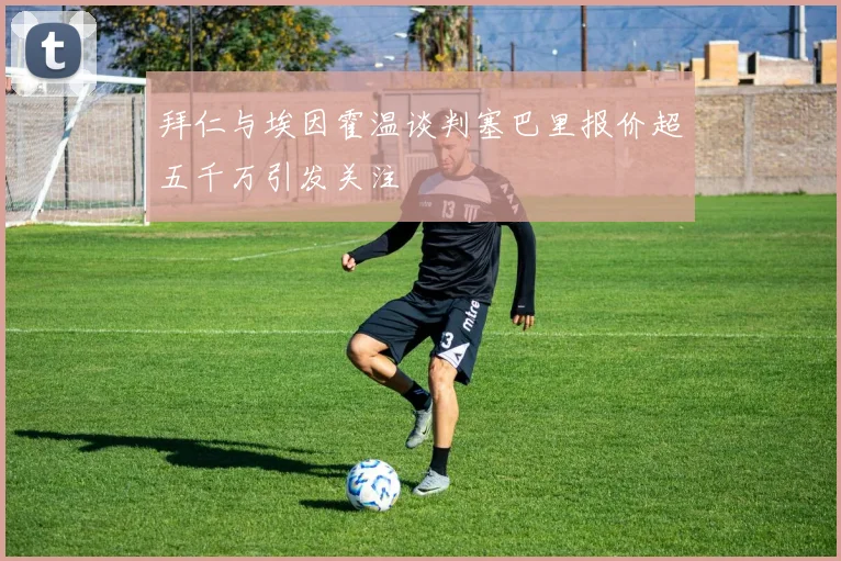 拜仁与埃因霍温谈判塞巴里报价超五千万引发关注
