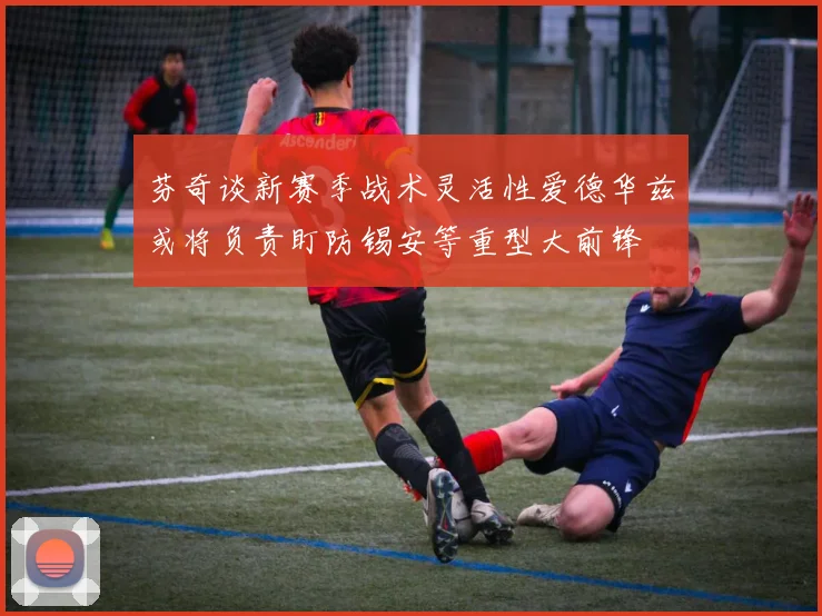 芬奇谈新赛季战术灵活性爱德华兹或将负责盯防锡安等重型大前锋