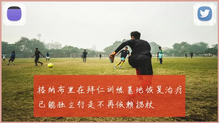格纳布里在拜仁训练基地恢复治疗已能独立行走不再依赖拐杖
