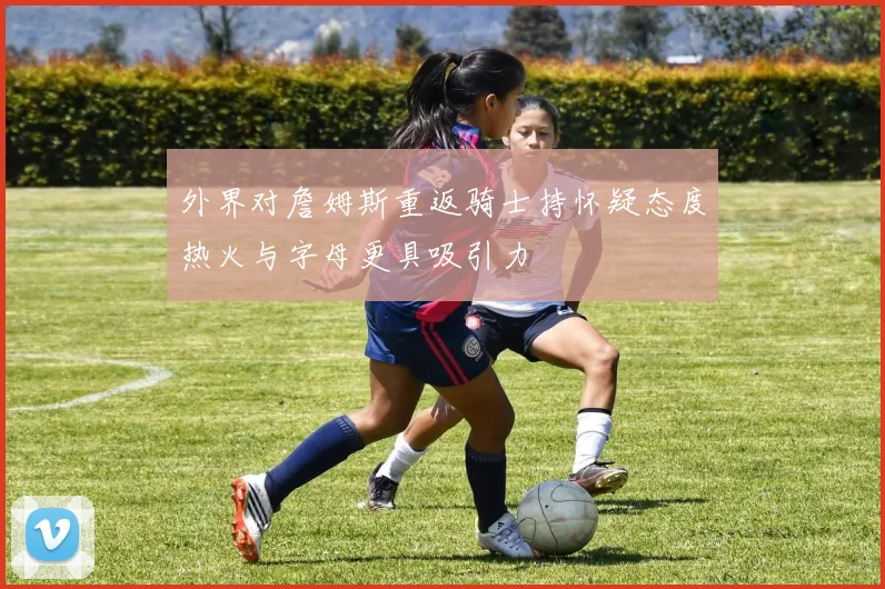 外界对詹姆斯重返骑士持怀疑态度热火与字母更具吸引力